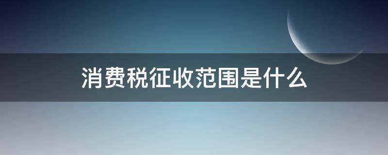 消费税征收范围是什么（消费税征税范围是什么）