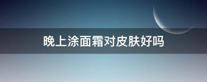 晚上涂面霜对皮肤好吗（晚上脸上涂面霜好吗）