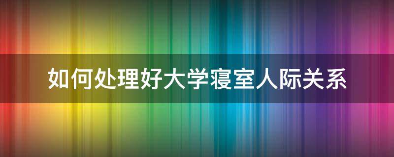 如何处理好大学寝室人际关系（如何处理好大学寝室人际关系心得体会）