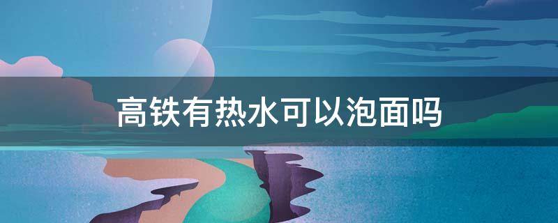 高铁有热水可以泡面吗 高铁有热水泡泡面吃么