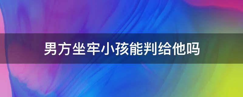 男方坐牢小孩能判给他吗 男方去坐牢了,孩子怎样判