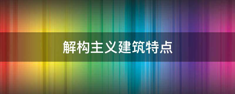 解构主义建筑特点（解构主义建筑特点有哪些）