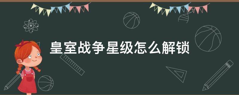 皇室战争星级怎么解锁 皇室战争里的皇室星级怎么升