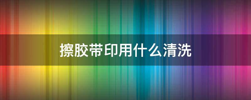 擦胶带印用什么清洗 胶带印用什么清洗比较方便