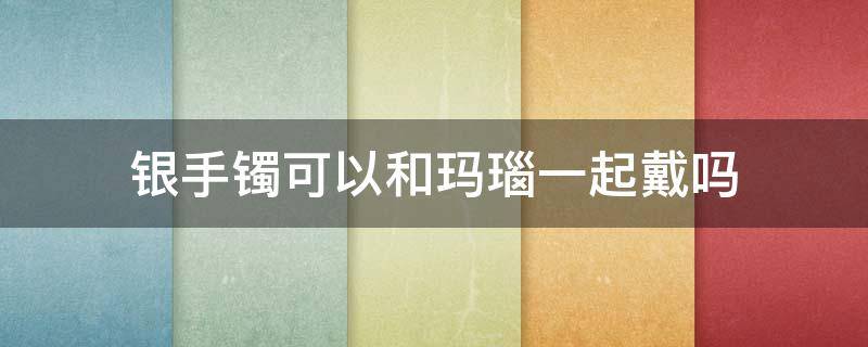 银手镯可以和玛瑙一起戴吗（玛瑙手镯跟银手镯可以戴在一起吗）