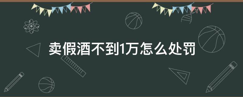 卖假酒不到1万怎么处罚 卖假酒两万元怎么处罚