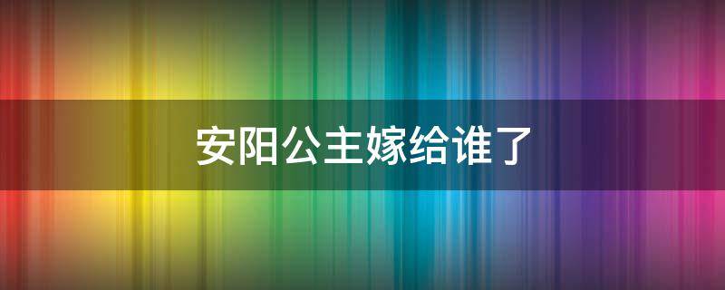 安阳公主嫁给谁了（安阳公主出嫁）