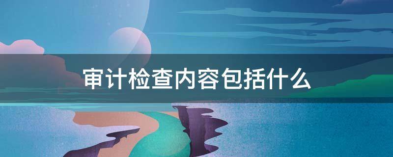 审计检查内容包括什么 审计检查报告的内容主要包括