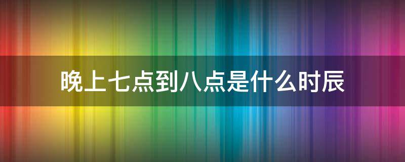 晚上七点到八点是什么时辰（晚上七点到八点半是什么时辰）