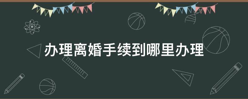 办理离婚手续到哪里办理（办理离婚手续去哪里办理）