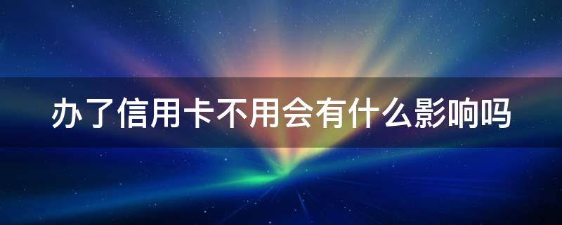 办了信用卡不用会有什么影响吗 信用卡不想用了怎么停