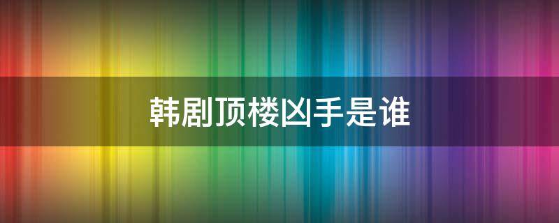 韩剧顶楼凶手是谁 韩剧顶楼最后凶手是谁