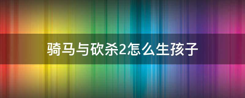 骑马与砍杀2怎么生孩子（骑马与砍杀2怎样生小孩）