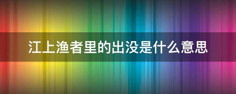 江上渔者里的出没是什么意思 江上渔者出没风波里是什么意思