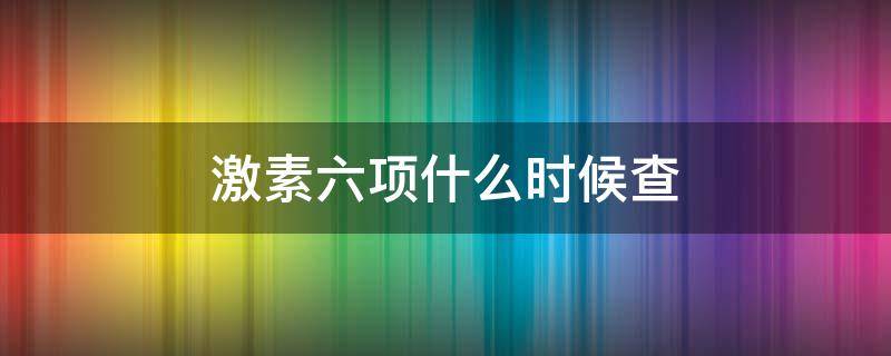 激素六项什么时候查（性六项激素什么时候查最好）