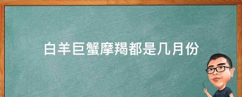 白羊巨蟹摩羯都是几月份 巨蟹上升摩羯是什么时间出生