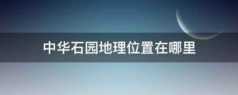 中华石园地理位置在哪里 中华石园在什么地方