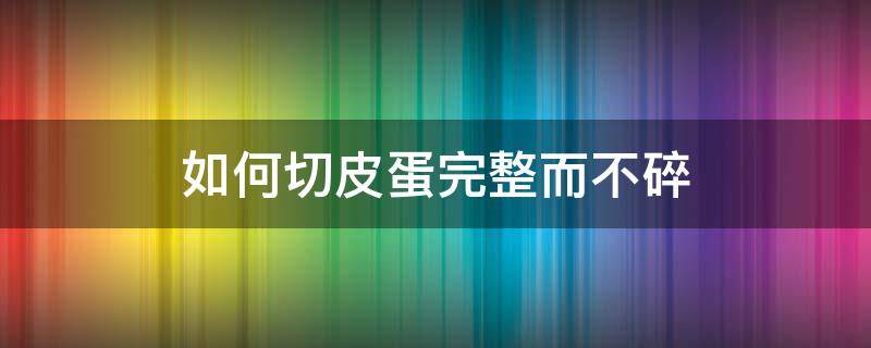 如何切皮蛋完整而不碎（怎样切皮蛋不碎）