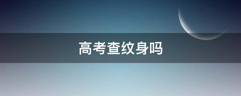 高考查纹身吗 高考纹身怎么检查