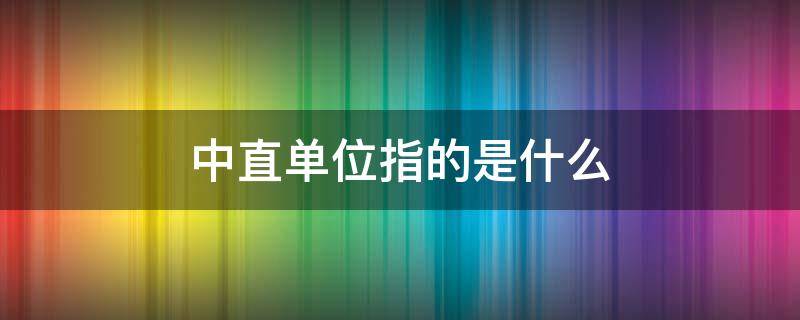 中直单位指的是什么 中直单位指的是什么银行是中直单位吗?