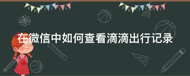 在微信中如何查看滴滴出行记录 怎样在微信里查滴滴历史记录