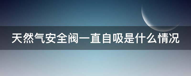 天然气安全阀一直自吸是什么情况 天然气安全阀自动吸进去,是怎么回事