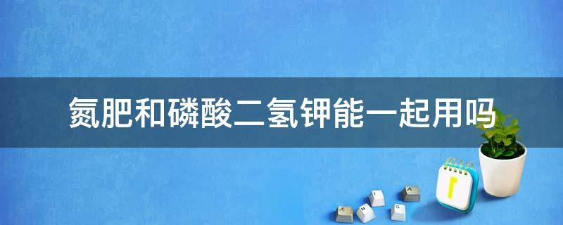 氮肥和磷酸二氢钾能一起用吗 复合肥与磷酸二氢钾可一起用吗