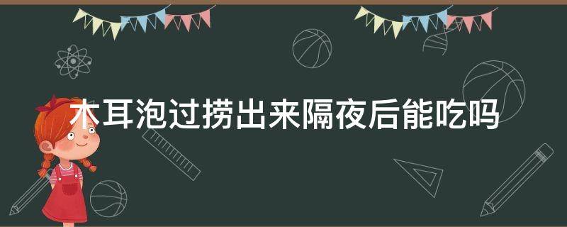 木耳泡过捞出来隔夜后能吃吗（木耳泡了捞出来隔夜能吃吗）