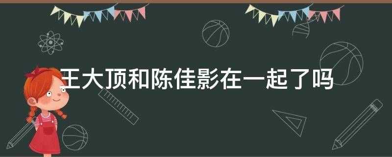 王大顶和陈佳影在一起了吗 王大顶和陈佳影cp续文