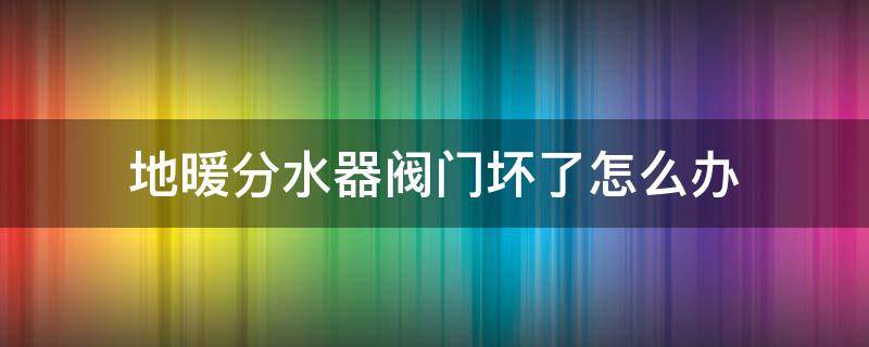 地暖分水器阀门坏了怎么办 地暖分水器上的阀门坏了怎么办