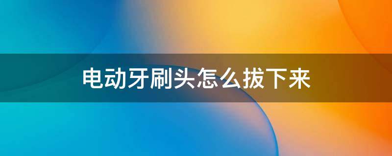 电动牙刷头怎么拔下来（如何拔下电动牙刷头）