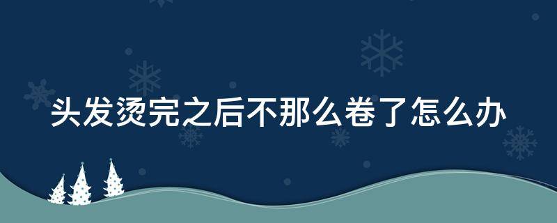 头发烫完之后不那么卷了怎么办（头发烫完之后不那么卷了原因）