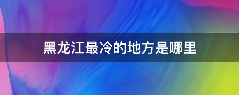 黑龙江最冷的地方是哪里（黑龙江最冷的地方是哪个城市）