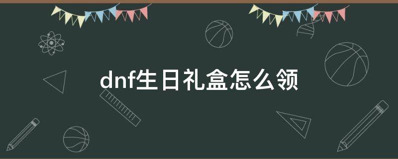 dnf生日礼盒怎么领（dnf生日礼包怎么领）