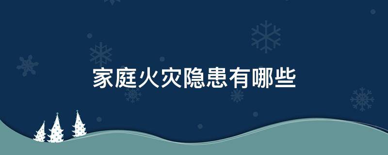 家庭火灾隐患有哪些（家庭火灾隐患有哪些 又该如何预防和排除）