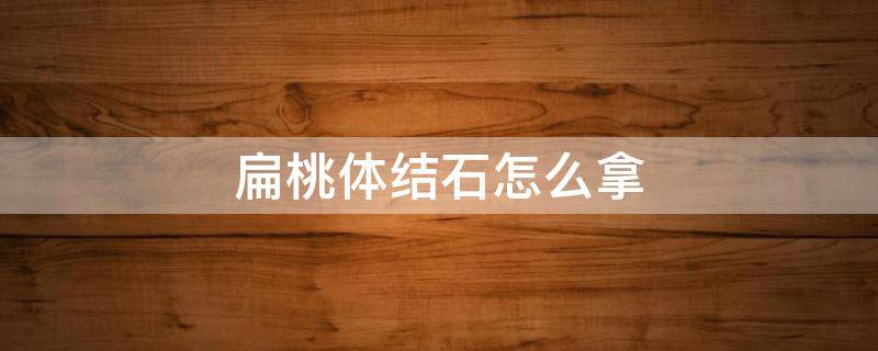 扁桃体结石怎么拿 扁桃体结石怎么拿出来?