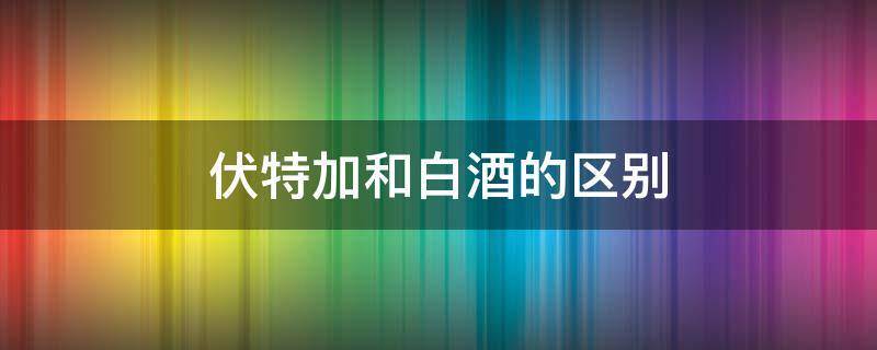 伏特加和白酒的区别 伏特加和白酒有什么区别?