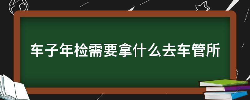 车子年检需要拿什么去车管所 汽车年检需要去车管所吗