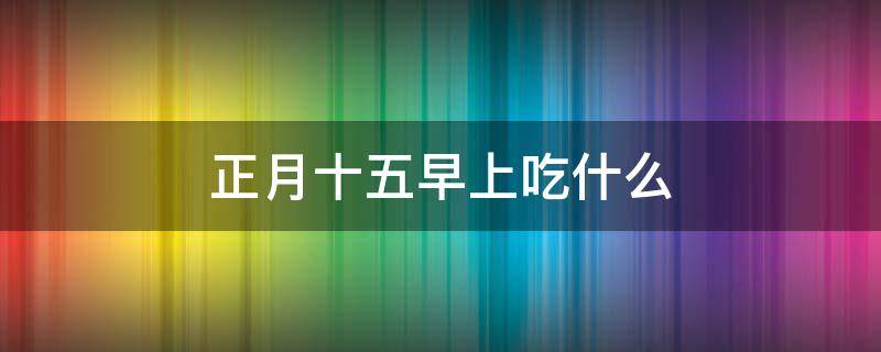 正月十五早上吃什么（正月十五早上吃什么传统东西）