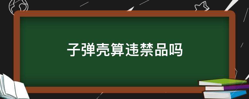 子弹壳算违禁品吗（子弹壳算违禁品吗高铁）