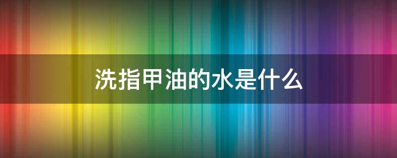 洗指甲油的水是什么 洗指甲油的水是什么成分