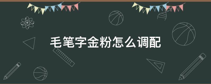 毛笔字金粉怎么调配 毛笔字的金粉用什么调