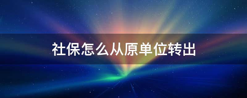 社保怎么从原单位转出 社保怎么从原单位转出来