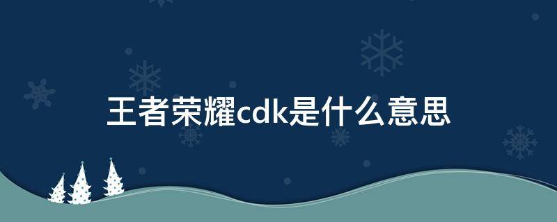 王者荣耀cdk是什么意思 王者荣耀cdk是什么意思细数着游戏里的冷知识