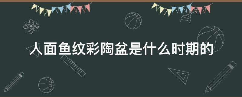 人面鱼纹彩陶盆是什么时期的 人面鱼纹彩陶盆是什么时期的彩陶