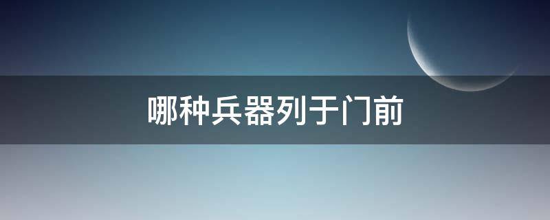 哪种兵器列于门前（古代兵器列门前）