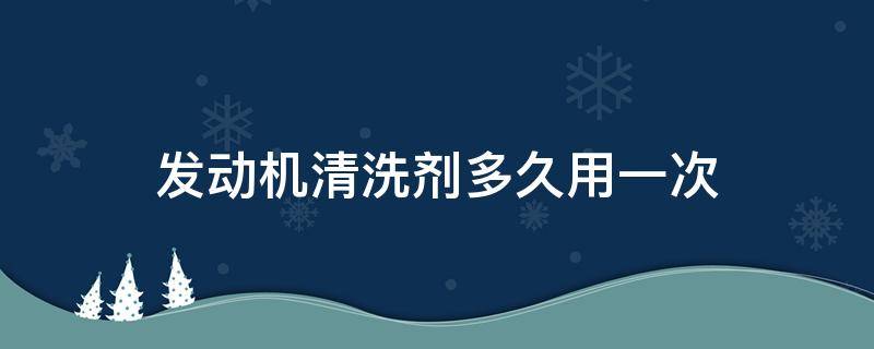 发动机清洗剂多久用一次（发动机清洗剂多久用一次合适）