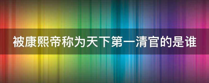 被康熙帝称为天下第一清官的是谁 被康熙帝称为当时第一清官的是谁