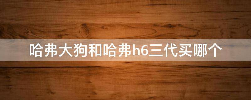 哈弗大狗和哈弗h6三代买哪个（哈弗大狗和三代h6哪个值得买）