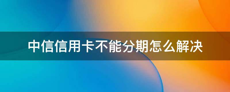 中信信用卡不能分期怎么解决 中信银行卡不能分期怎么办